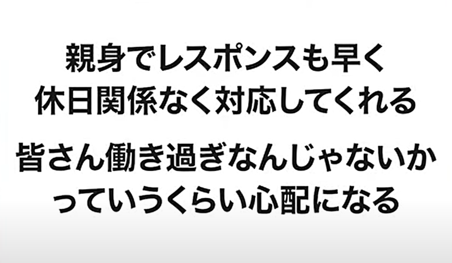 親身でレスポンスも早く休日関係なく対応してくれる。皆さん働き過ぎなんじゃないかっていうくらい心配になる